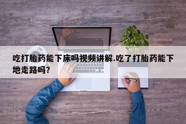 打胎药大月份用联系微信吃打胎药能下床吗视频讲解.吃了打胎药能下地走路吗？