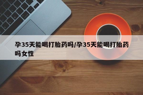 打胎药大月份用联系微信孕35天能喝打胎药吗/孕35天能喝打胎药吗女性