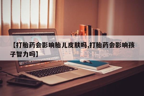 打胎药大月份用联系微信【打胎药会影响胎儿皮肤吗,打胎药会影响孩子智力吗】