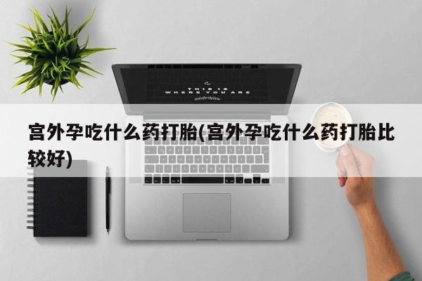 打胎药大月份用联系微信宫外孕吃什么药打胎(宫外孕吃什么药打胎比较好)