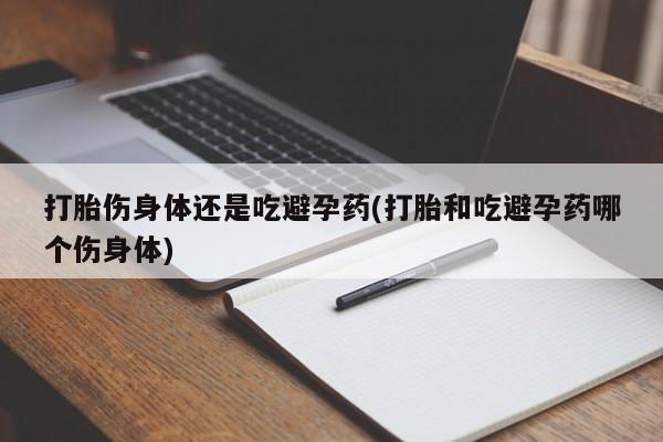 打胎药大月份用联系微信打胎伤身体还是吃避孕药(打胎和吃避孕药哪个伤身体)