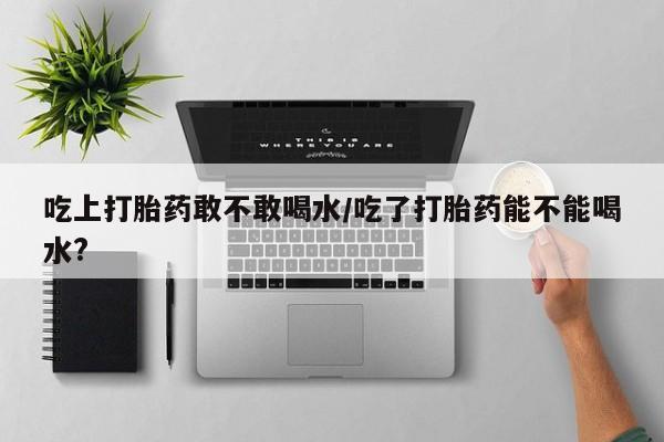 打胎药大月份用联系微信吃上打胎药敢不敢喝水/吃了打胎药能不能喝水?