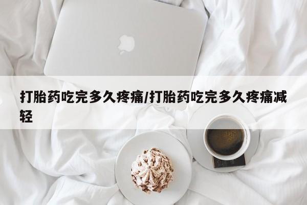 打胎药大月份用联系微信打胎药吃完多久疼痛/打胎药吃完多久疼痛减轻