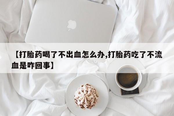 打胎药大月份用联系微信【打胎药喝了不出血怎么办,打胎药吃了不流血是咋回事】
