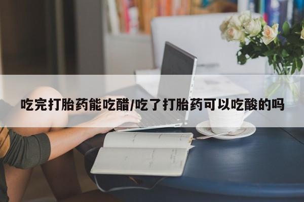 打胎药大月份用联系微信吃完打胎药能吃醋/吃了打胎药可以吃酸的吗