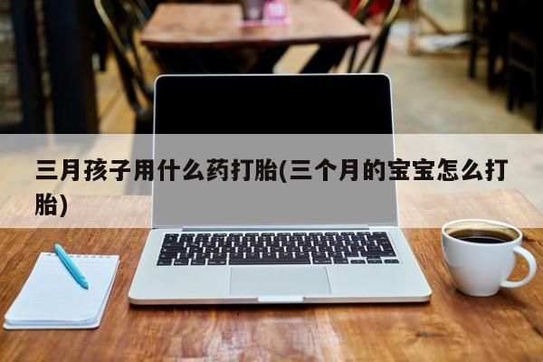 打胎药大月份用联系微信三月孩子用什么药打胎(三个月的宝宝怎么打胎)