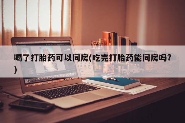打胎药大月份用联系微信喝了打胎药可以同房(吃完打胎药能同房吗?)