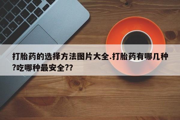 打胎药大月份用联系微信打胎药的选择方法图片大全.打胎药有哪几种?吃哪种最安全?？