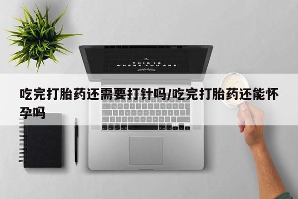 打胎药大月份用联系微信吃完打胎药还需要打针吗/吃完打胎药还能怀孕吗
