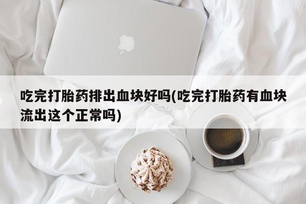 打胎药大月份用联系微信吃完打胎药排出血块好吗(吃完打胎药有血块流出这个正常吗)