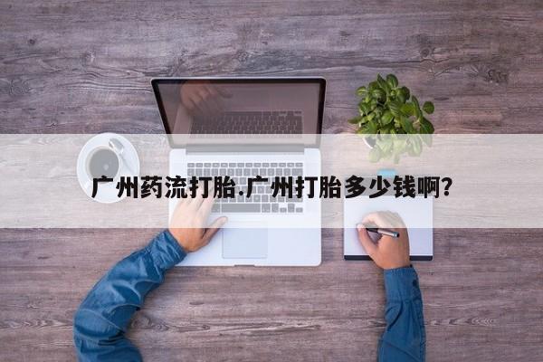 打胎药大月份用联系微信广州药流打胎.广州打胎多少钱啊？