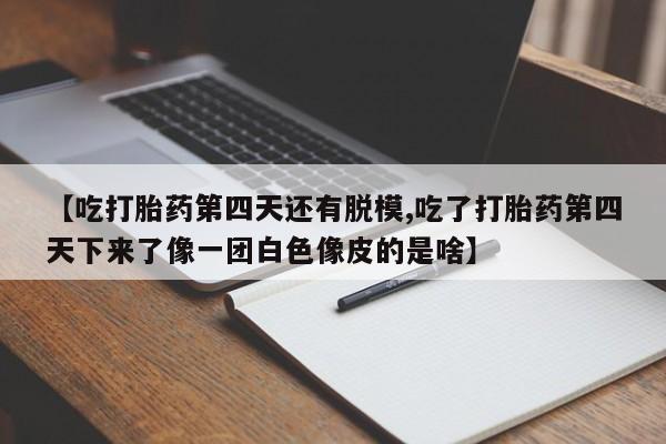 打胎药大月份用联系微信【吃打胎药第四天还有脱模,吃了打胎药第四天下来了像一团白色像皮的是啥】