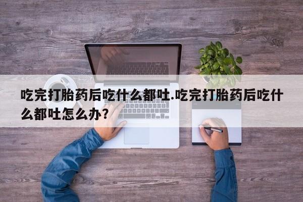 打胎药大月份用联系微信吃完打胎药后吃什么都吐.吃完打胎药后吃什么都吐怎么办？