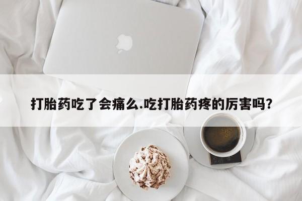 打胎药大月份用联系微信打胎药吃了会痛么.吃打胎药疼的厉害吗？