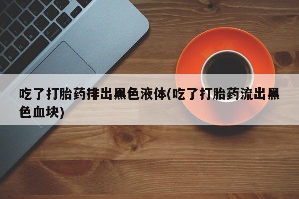 打胎药大月份用联系微信吃了打胎药排出黑色液体(吃了打胎药流出黑色血块)
