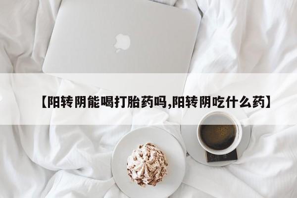 打胎药大月份用联系微信【阳转阴能喝打胎药吗,阳转阴吃什么药】