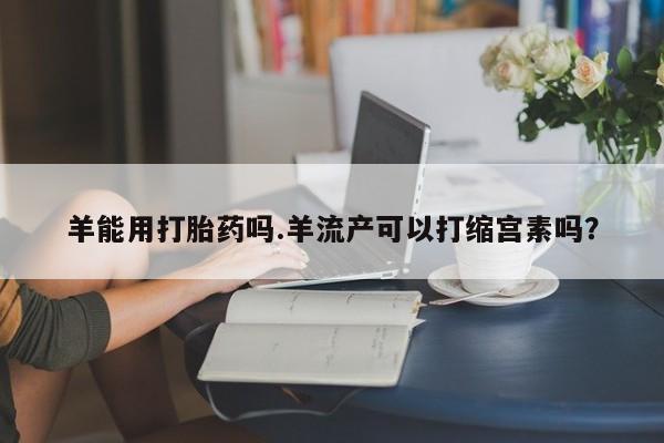 打胎药大月份用联系微信羊能用打胎药吗.羊流产可以打缩宫素吗？