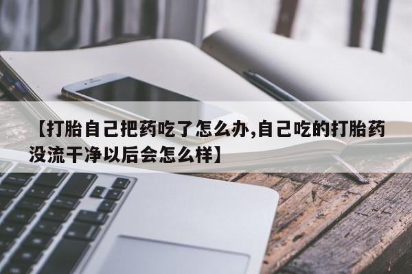打胎药大月份用联系微信【打胎自己把药吃了怎么办,自己吃的打胎药没流干净以后会怎么样】