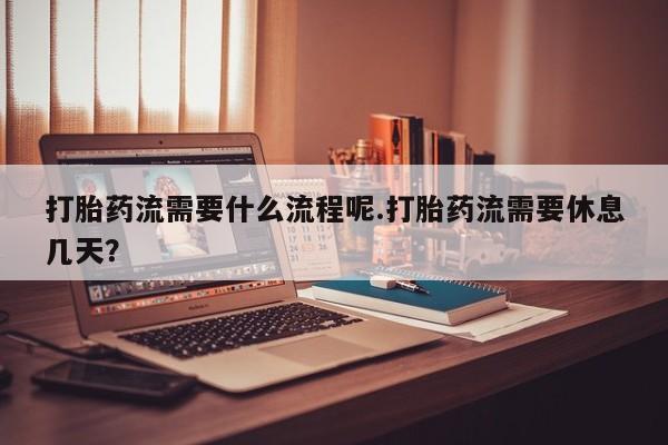 打胎药大月份用联系微信打胎药流需要什么流程呢.打胎药流需要休息几天？