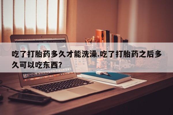 打胎药大月份用联系微信吃了打胎药多久才能洗澡.吃了打胎药之后多久可以吃东西？