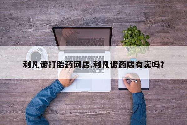 打胎药大月份用联系微信利凡诺打胎药网店.利凡诺药店有卖吗？