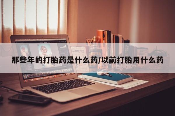 打胎药大月份用联系微信那些年的打胎药是什么药/以前打胎用什么药