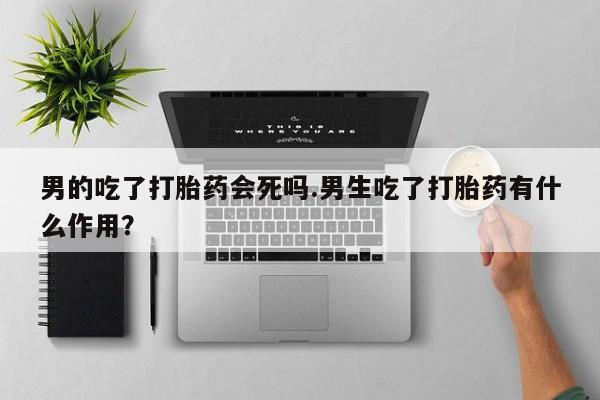 打胎药大月份用联系微信男的吃了打胎药会死吗.男生吃了打胎药有什么作用？