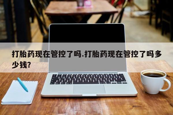 打胎药大月份用联系微信打胎药现在管控了吗.打胎药现在管控了吗多少钱？