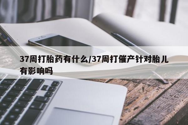 打胎药大月份用联系微信37周打胎药有什么/37周打催产针对胎儿有影响吗