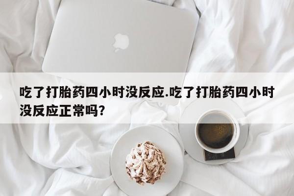 打胎药大月份用联系微信吃了打胎药四小时没反应.吃了打胎药四小时没反应正常吗？