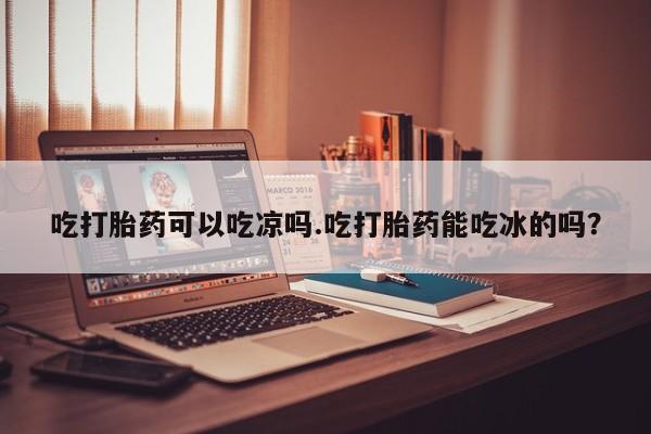 打胎药大月份用联系微信吃打胎药可以吃凉吗.吃打胎药能吃冰的吗？
