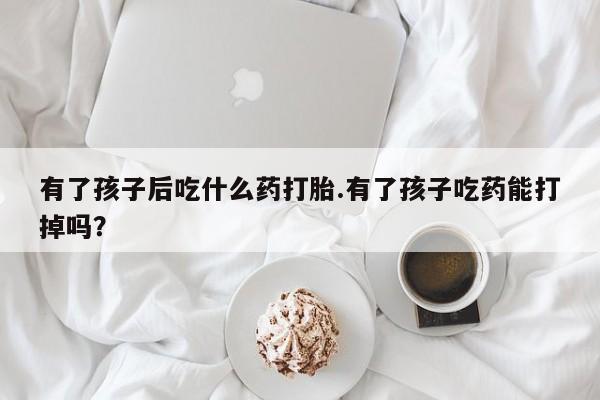 打胎药大月份用联系微信有了孩子后吃什么药打胎.有了孩子吃药能打掉吗？