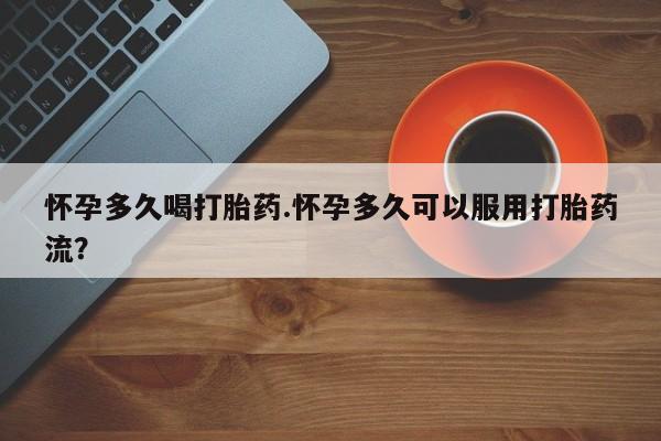 打胎药大月份用联系微信怀孕多久喝打胎药.怀孕多久可以服用打胎药流？