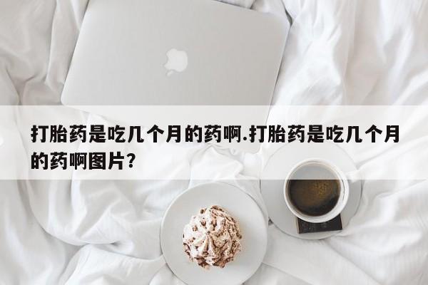 打胎药大月份用联系微信打胎药是吃几个月的药啊.打胎药是吃几个月的药啊图片？