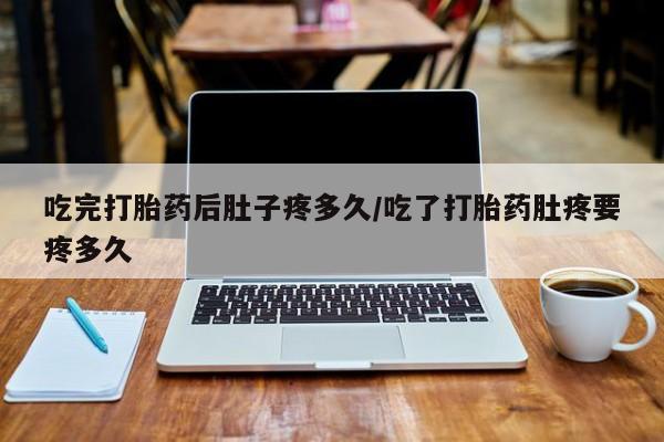 打胎药大月份用联系微信吃完打胎药后肚子疼多久/吃了打胎药肚疼要疼多久