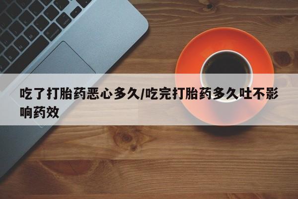 打胎药大月份用联系微信吃了打胎药恶心多久/吃完打胎药多久吐不影响药效