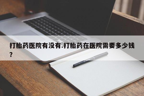 打胎药大月份用联系微信打胎药医院有没有.打胎药在医院需要多少钱？