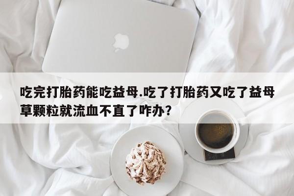 打胎药大月份用联系微信吃完打胎药能吃益母.吃了打胎药又吃了益母草颗粒就流血不直了咋办？