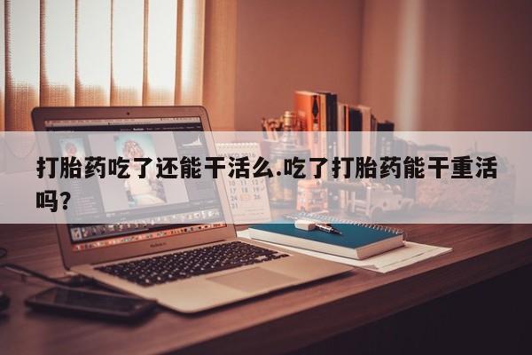 打胎药大月份用联系微信打胎药吃了还能干活么.吃了打胎药能干重活吗？