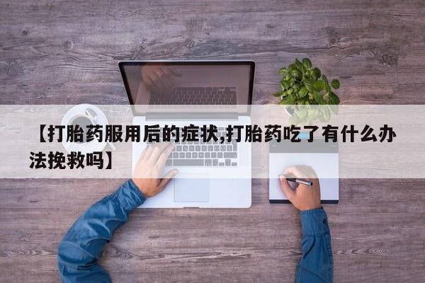 打胎药大月份用联系微信【打胎药服用后的症状,打胎药吃了有什么办法挽救吗】