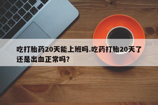 打胎药大月份用联系微信吃打胎药20天能上班吗.吃药打胎20天了还是出血正常吗？