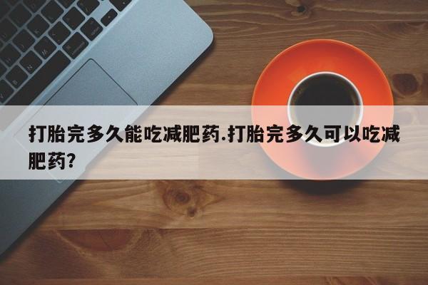 打胎药大月份用联系微信打胎完多久能吃减肥药.打胎完多久可以吃减肥药？