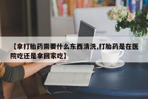 打胎药大月份用联系微信【拿打胎药需要什么东西清洗,打胎药是在医院吃还是拿回家吃】