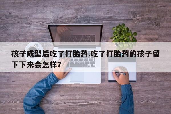 打胎药大月份用联系微信孩子成型后吃了打胎药.吃了打胎药的孩子留下下来会怎样？