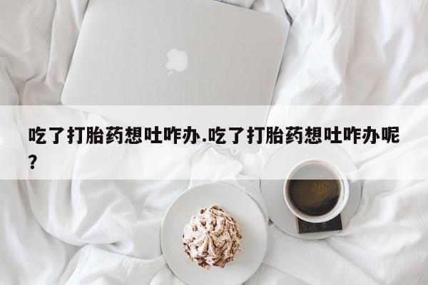 打胎药大月份用联系微信吃了打胎药想吐咋办.吃了打胎药想吐咋办呢？