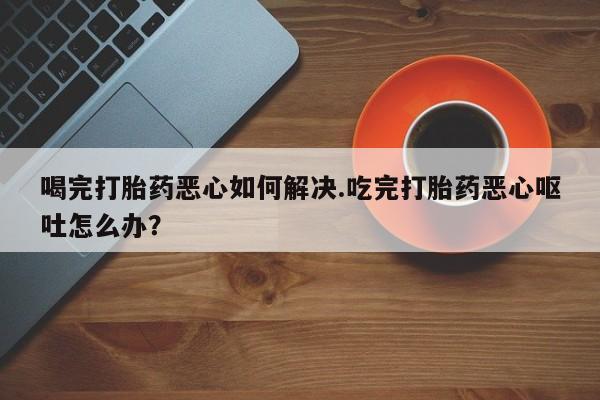 打胎药大月份用联系微信喝完打胎药恶心如何解决.吃完打胎药恶心呕吐怎么办？