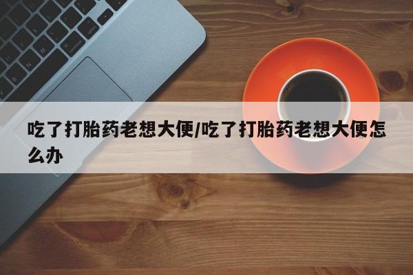 打胎药大月份用联系微信吃了打胎药老想大便/吃了打胎药老想大便怎么办
