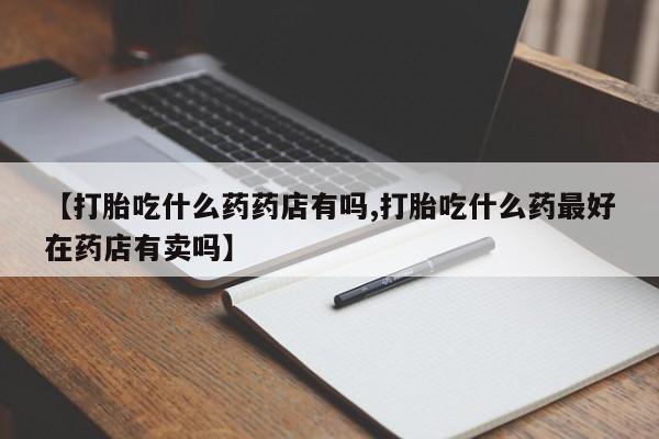 打胎药大月份用联系微信【打胎吃什么药药店有吗,打胎吃什么药最好在药店有卖吗】