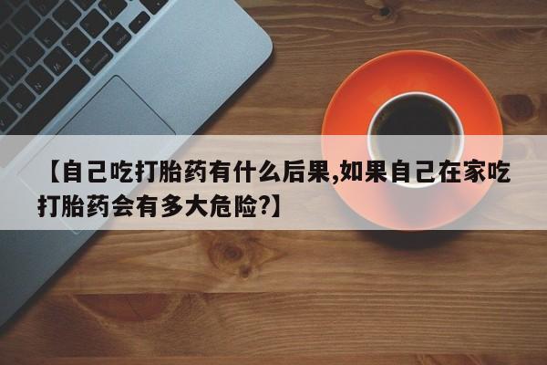 打胎药大月份用联系微信【自己吃打胎药有什么后果,如果自己在家吃打胎药会有多大危险?】