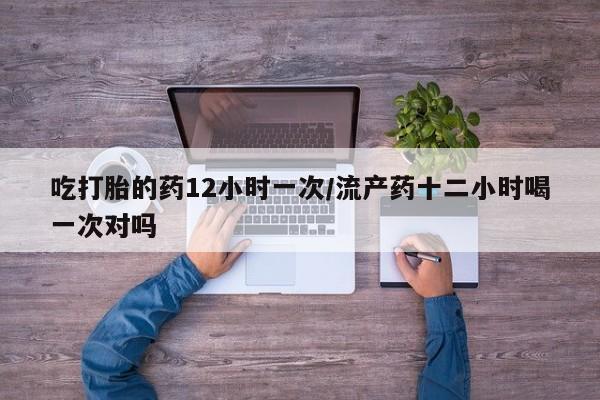 打胎药大月份用联系微信吃打胎的药12小时一次/流产药十二小时喝一次对吗